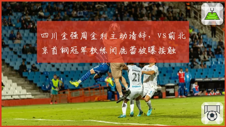 四川金强周金利主动请辞,vs前北京首钢冠军教练闵鹿蕾被曝接触
