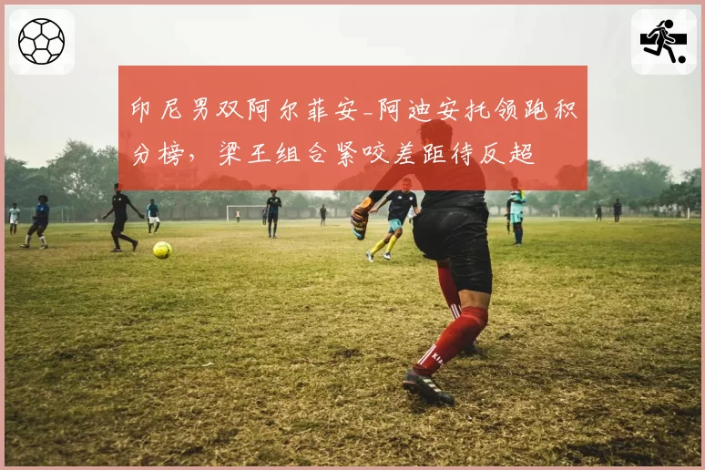 印尼男双阿尔菲安_阿迪安托领跑积分榜，梁王组合紧咬差距待反超