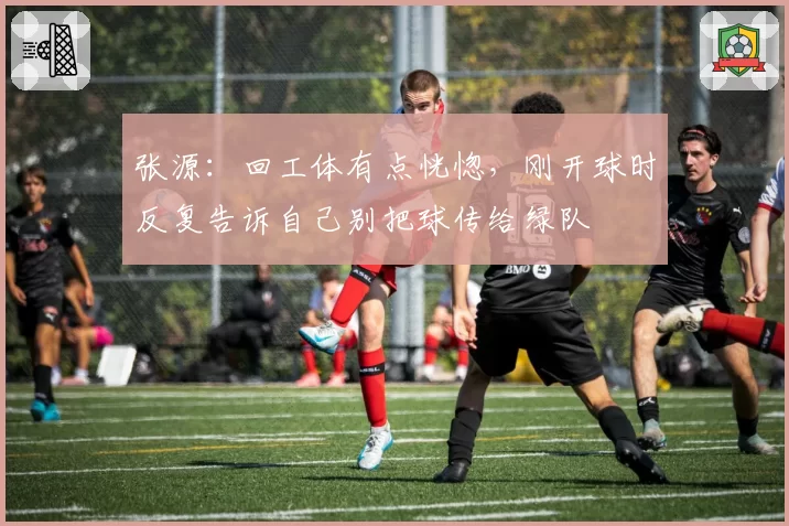 张源:回工体有点恍惚,刚开球时反复告诉自己别把球传给绿队