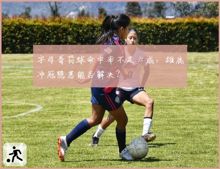 字母哥罚球命中率不足六成,雄鹿冲冠隐患能否解决?