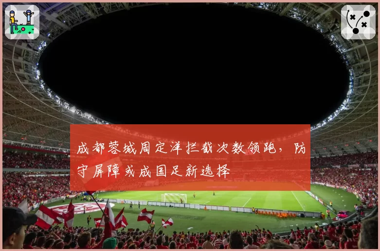 成都蓉城周定洋拦截次数领跑,防守屏障或成国足新选择
