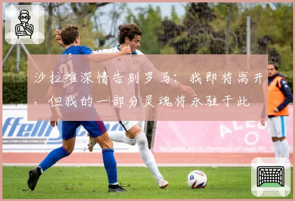 沙拉维深情告别罗马:我即将离开,但我的一部分灵魂将永驻于此