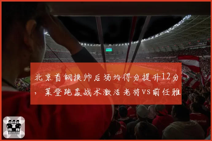 北京首钢换帅后场均得分提升12分，莱登跑轰战术激活老将vs前任雅尼斯铁血防守