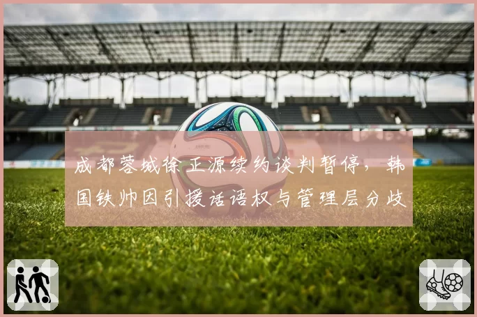 成都蓉城徐正源续约谈判暂停，韩国铁帅因引援话语权与管理层分歧加剧