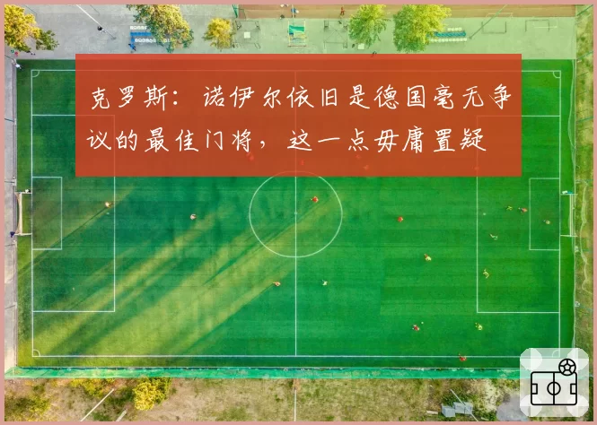 克罗斯:诺伊尔依旧是德国毫无争议的最佳门将,这一点毋庸置疑