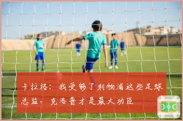 卡拉格：我受够了利物浦这些足球总监，克洛普才是最大功臣