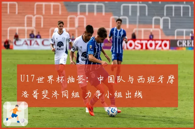 U17世界杯抽签：中国队与西班牙摩洛哥斐济同组 力争小组出线