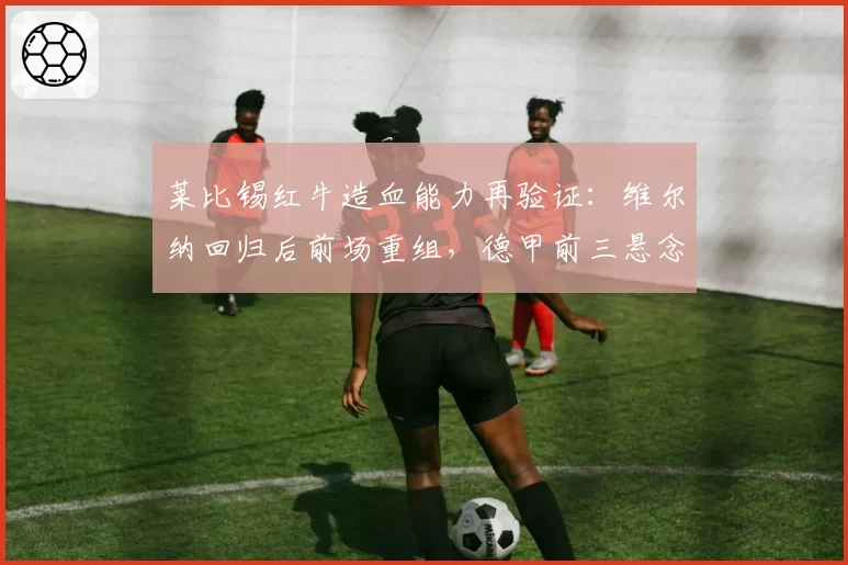 莱比锡红牛造血能力再验证:维尔纳回归后前场重组,德甲前三悬念不大