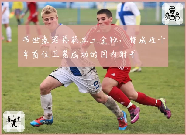 韦世豪若再获本土金靴，将成近十年首位卫冕成功的国内射手
