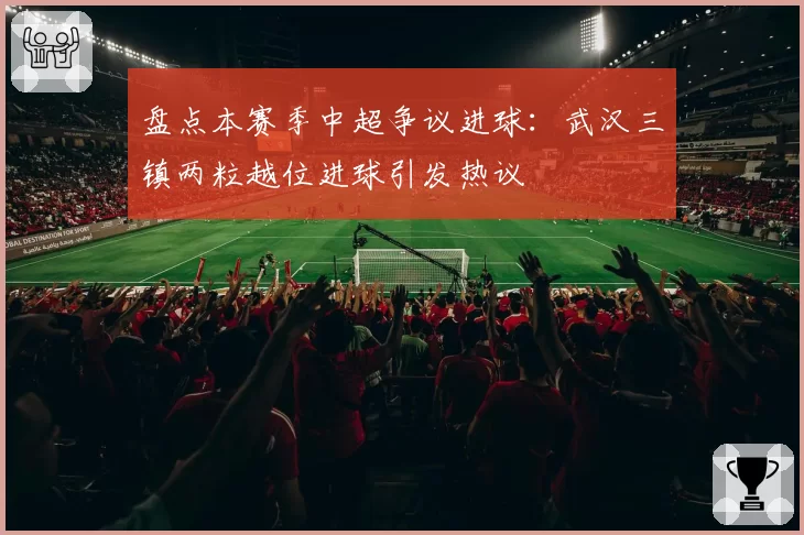 盘点本赛季中超争议进球：武汉三镇两粒越位进球引发热议