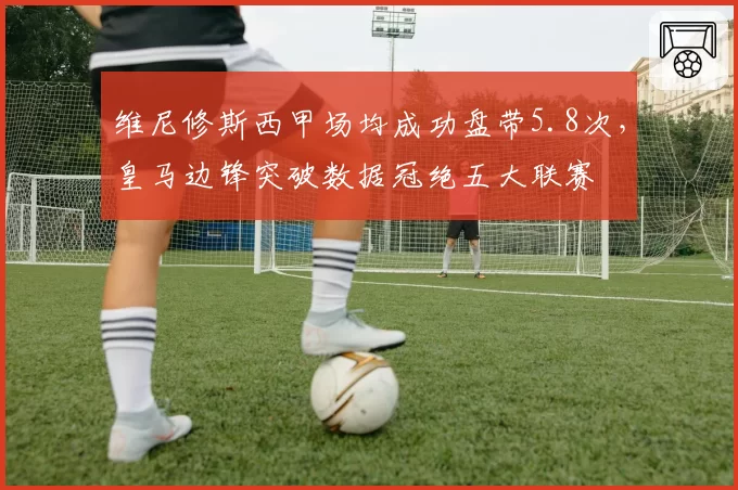 维尼修斯西甲场均成功盘带5.8次，皇马边锋突破数据冠绝五大联赛