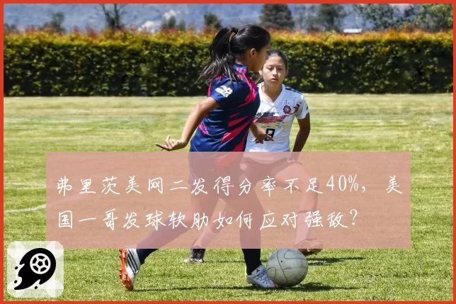 弗里茨美网二发得分率不足40%,美国一哥发球软肋如何应对强敌?