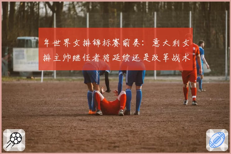 年世界女排锦标赛前奏：意大利女排主帅继任者将延续还是改革战术体系？
