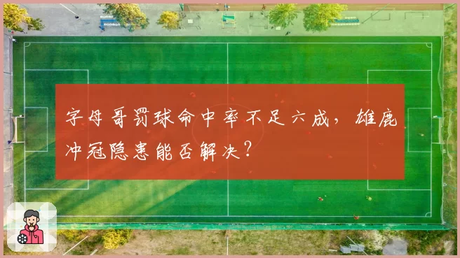 字母哥罚球命中率不足六成,雄鹿冲冠隐患能否解决?