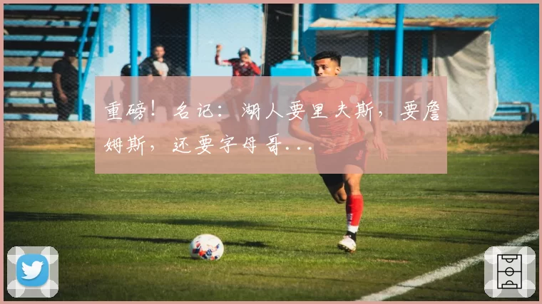 重磅！名记：湖人要里夫斯，要詹姆斯，还要字母哥...