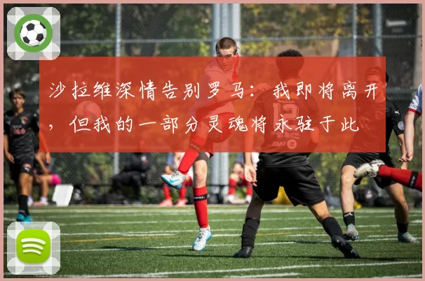 沙拉维深情告别罗马:我即将离开,但我的一部分灵魂将永驻于此
