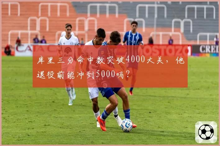 库里三分命中数突破4000大关，他退役前能冲到5000吗？