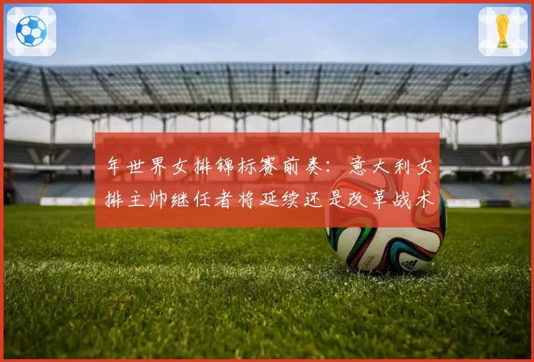 年世界女排锦标赛前奏：意大利女排主帅继任者将延续还是改革战术体系？
