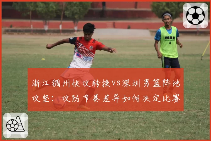 浙江稠州快攻转换vs深圳男篮阵地攻坚：攻防节奏差异如何决定比赛走势