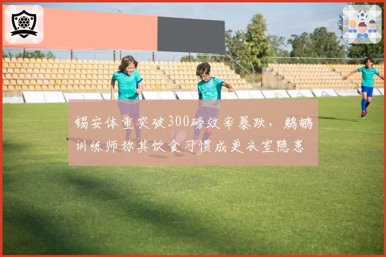 锡安体重突破300磅效率暴跌,鹈鹕训练师称其饮食习惯成更衣室隐患