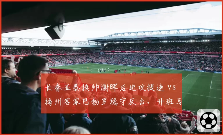长春亚泰换帅谢晖后进攻提速 vs 梅州客家巴勃罗稳守反击,升班马战术分化明显