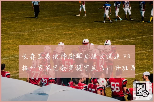 长春亚泰换帅谢晖后进攻提速 vs 梅州客家巴勃罗稳守反击,升班马战术分化明显