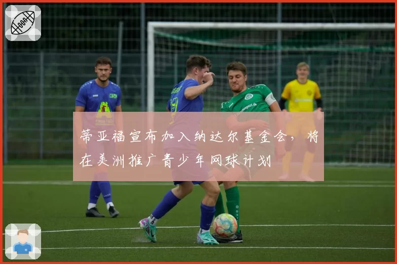 蒂亚福宣布加入纳达尔基金会，将在美洲推广青少年网球计划