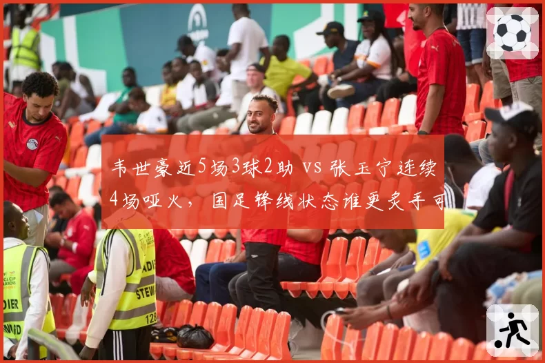韦世豪近5场3球2助 vs 张玉宁连续4场哑火，国足锋线状态谁更炙手可热？