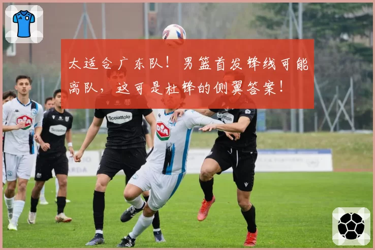 太适合广东队！男篮首发锋线可能离队，这可是杜锋的侧翼答案！