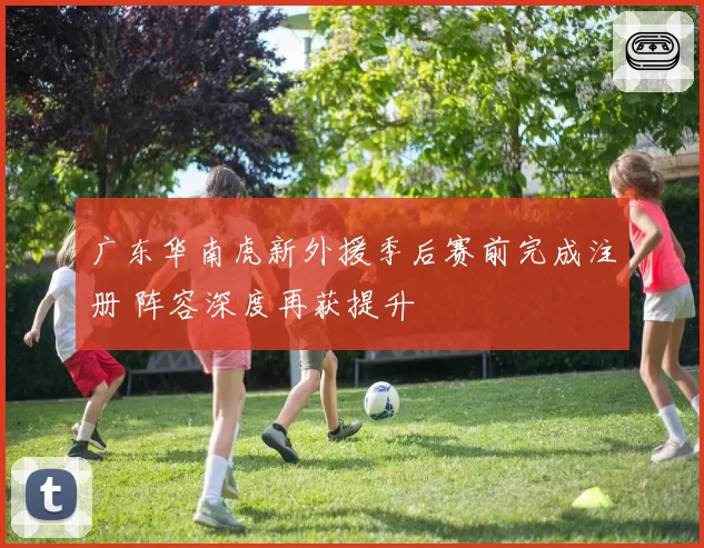 广东华南虎新外援季后赛前完成注册 阵容深度再获提升
