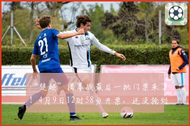 “楚超”揭幕战最后一批门票来了!4月9日12时58分开票,还没抢到票的快来