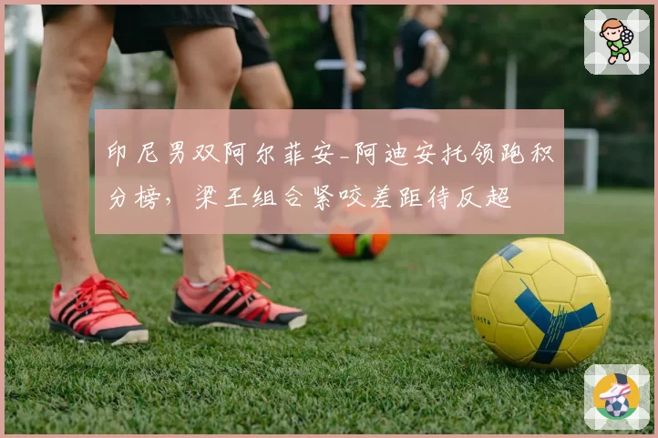 印尼男双阿尔菲安_阿迪安托领跑积分榜，梁王组合紧咬差距待反超