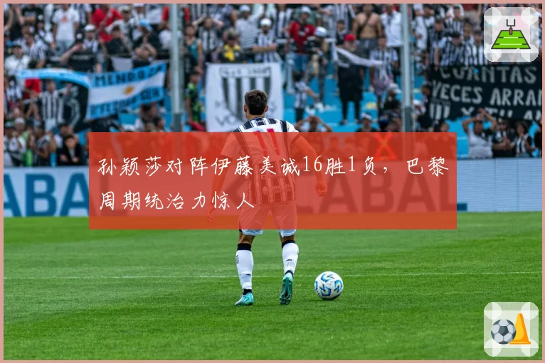孙颖莎对阵伊藤美诚16胜1负，巴黎周期统治力惊人