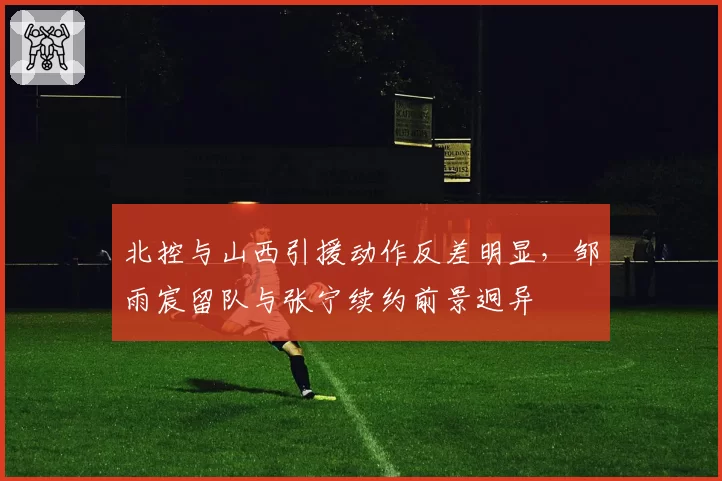 北控与山西引援动作反差明显，邹雨宸留队与张宁续约前景迥异