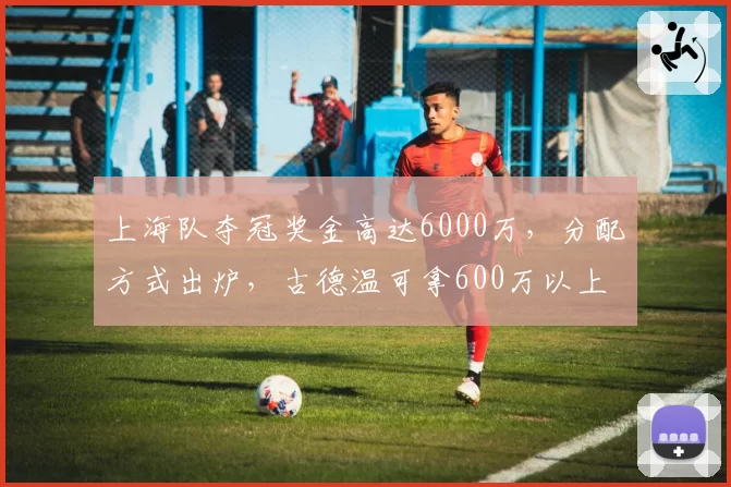 上海队夺冠奖金高达6000万，分配方式出炉，古德温可拿600万以上