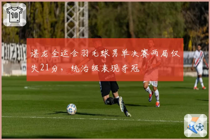 谌龙全运会羽毛球男单决赛两局仅失21分,统治级表现夺冠