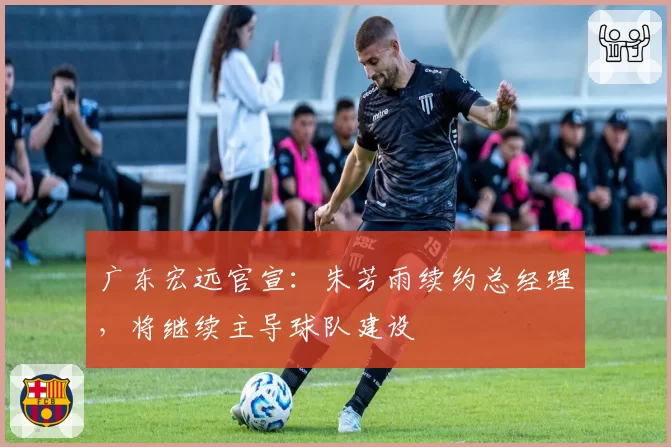 广东宏远官宣:朱芳雨续约总经理,将继续主导球队建设