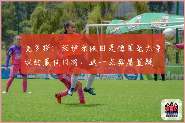 克罗斯:诺伊尔依旧是德国毫无争议的最佳门将,这一点毋庸置疑