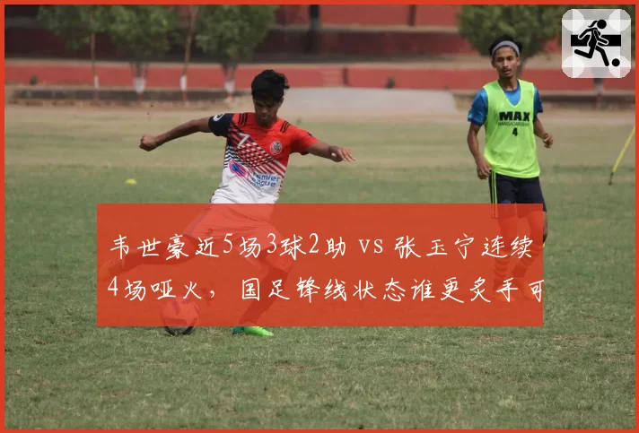 韦世豪近5场3球2助 vs 张玉宁连续4场哑火，国足锋线状态谁更炙手可热？