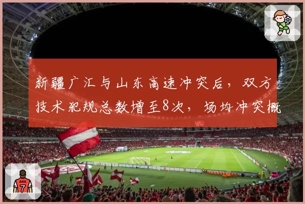 新疆广汇与山东高速冲突后，双方技术犯规总数增至8次，场均冲突概率55%