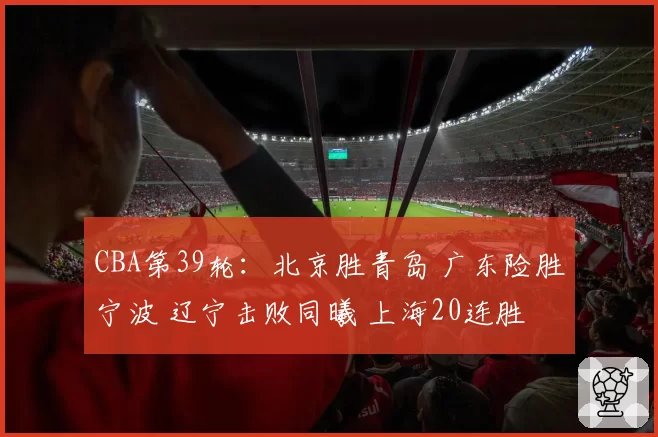 CBA第39轮：北京胜青岛 广东险胜宁波 辽宁击败同曦 上海20连胜