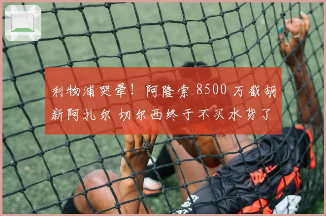 利物浦哭晕！阿隆索 8500 万截胡新阿扎尔 切尔西终于不买水货了