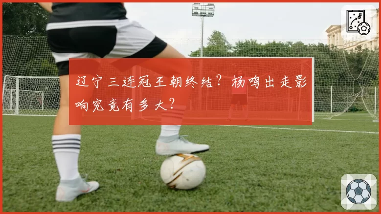 辽宁三连冠王朝终结？杨鸣出走影响究竟有多大？