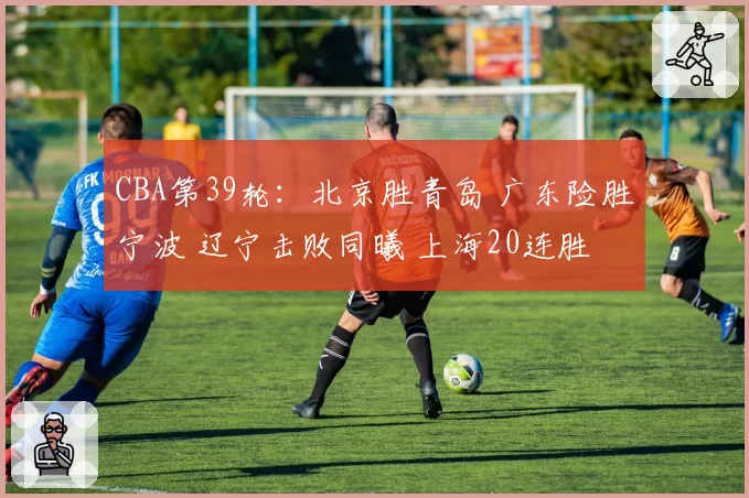 CBA第39轮：北京胜青岛 广东险胜宁波 辽宁击败同曦 上海20连胜