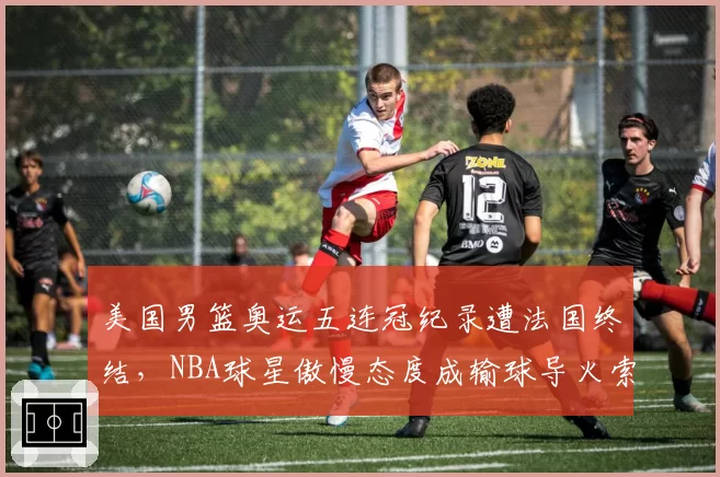 美国男篮奥运五连冠纪录遭法国终结,NBA球星傲慢态度成输球导火索