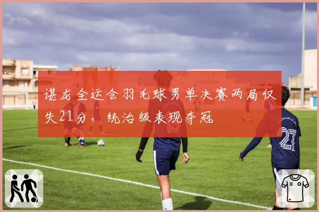 谌龙全运会羽毛球男单决赛两局仅失21分，统治级表现夺冠