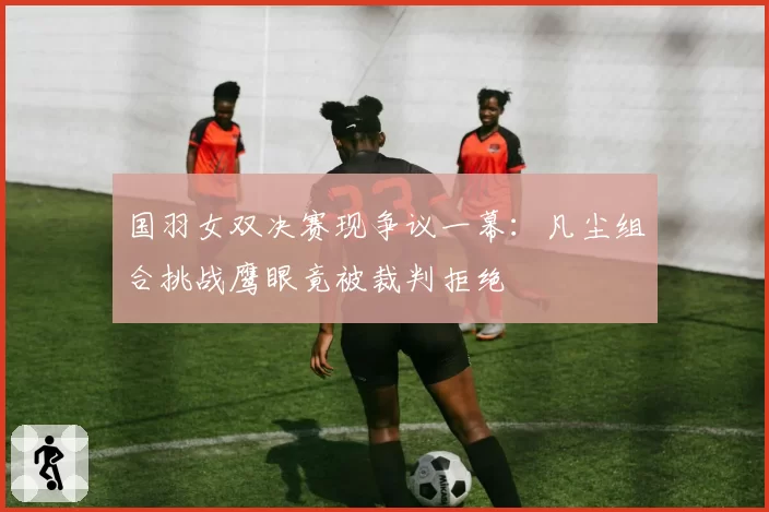国羽女双决赛现争议一幕：凡尘组合挑战鹰眼竟被裁判拒绝