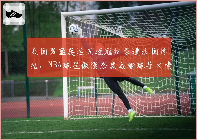 美国男篮奥运五连冠纪录遭法国终结,NBA球星傲慢态度成输球导火索