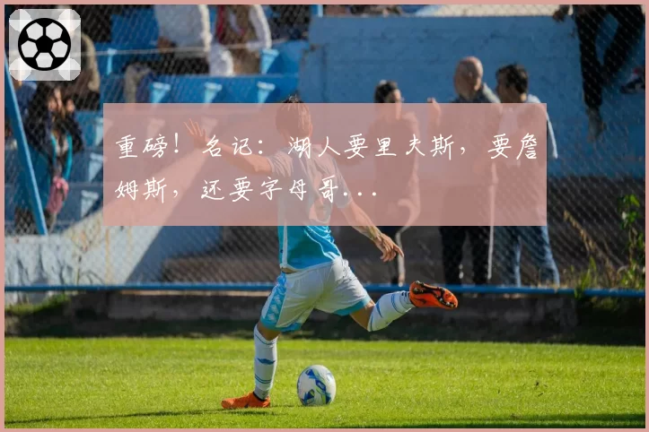 重磅！名记：湖人要里夫斯，要詹姆斯，还要字母哥...